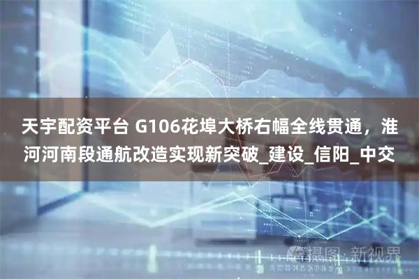 天宇配资平台 G106花埠大桥右幅全线贯通，淮河河南段通航改造实现新突破_建设_信阳_中交