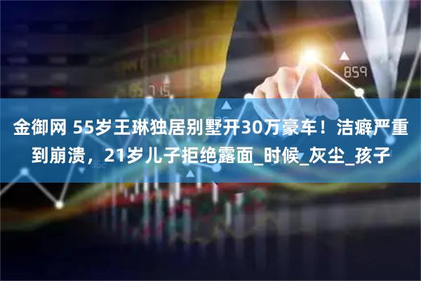 金御网 55岁王琳独居别墅开30万豪车！洁癖严重到崩溃，21岁儿子拒绝露面_时候_灰尘_孩子