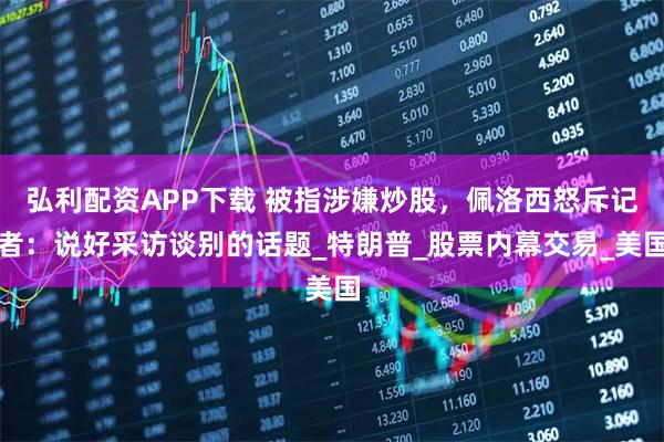 弘利配资APP下载 被指涉嫌炒股，佩洛西怒斥记者：说好采访谈别的话题_特朗普_股票内幕交易_美国