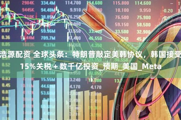 浩源配资 全球头条：特朗普敲定美韩协议，韩国接受15%关税＋数千亿投资_预期_美国_Meta