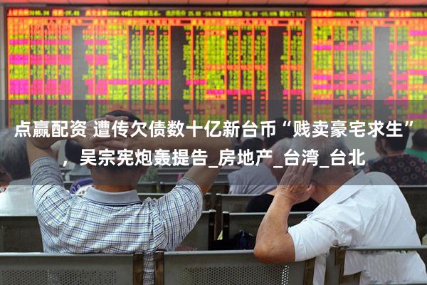 点赢配资 遭传欠债数十亿新台币“贱卖豪宅求生”，吴宗宪炮轰提告_房地产_台湾_台北