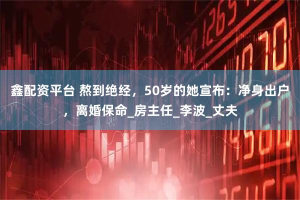 鑫配资平台 熬到绝经，50岁的她宣布：净身出户，离婚保命_房主任_李波_丈夫