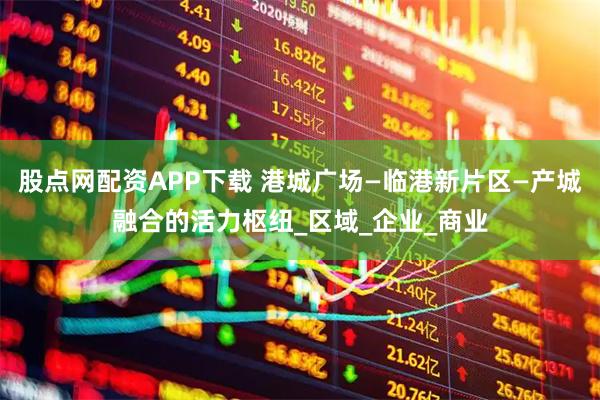 股点网配资APP下载 港城广场—临港新片区—产城融合的活力枢纽_区域_企业_商业