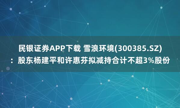 民银证券APP下载 雪浪环境(300385.SZ)：股东杨建平和许惠芬拟减持合计不超3%股份