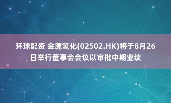 环球配资 金源氢化(02502.HK)将于8月26日举行董事会会议以审批中期业绩