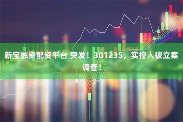 新宝融资配资平台 突发！301235，实控人被立案调查！