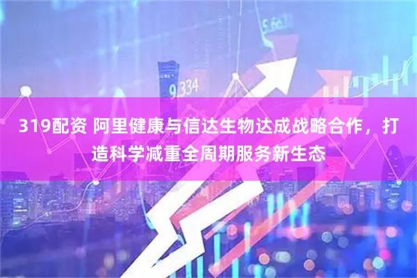 319配资 阿里健康与信达生物达成战略合作，打造科学减重全周期服务新生态