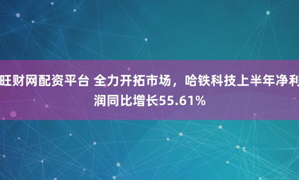 旺财网配资平台 全力开拓市场，哈铁科技上半年净利润同比增长55.61%