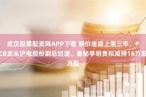 武汉股票配资网APP下载 股价连续上涨三年，PCB龙头沪电股份副总经理、董秘李明贵拟减持16万股