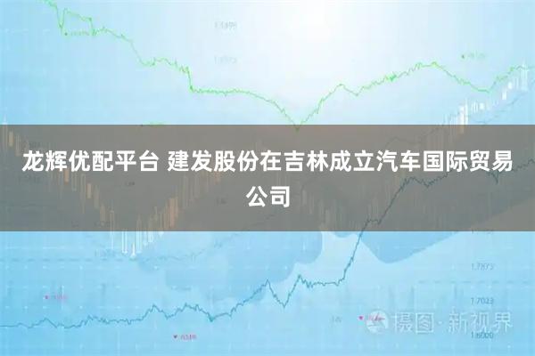 龙辉优配平台 建发股份在吉林成立汽车国际贸易公司