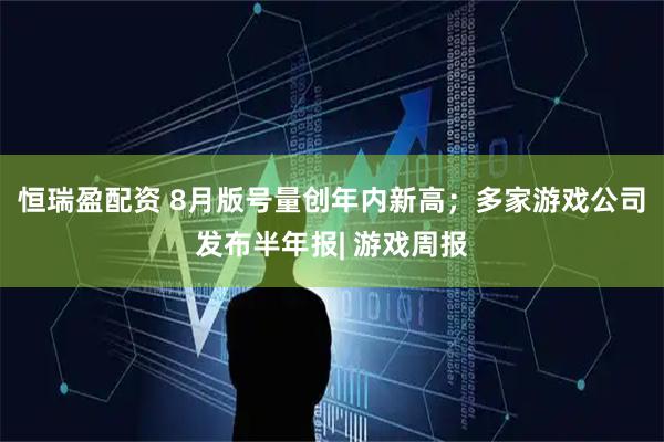 恒瑞盈配资 8月版号量创年内新高；多家游戏公司发布半年报| 游戏周报