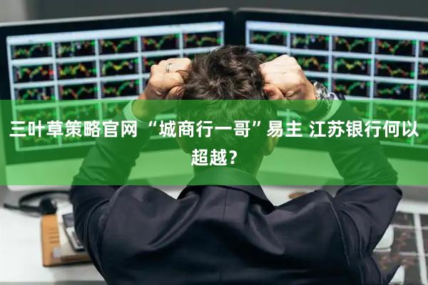 三叶草策略官网 “城商行一哥”易主 江苏银行何以超越？