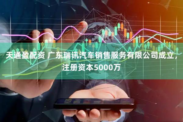 天通盈配资 广东瑞讯汽车销售服务有限公司成立，注册资本5000万