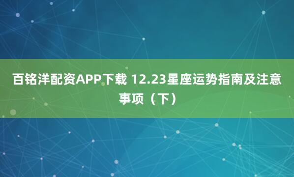 百铭洋配资APP下载 12.23星座运势指南及注意事项（下）